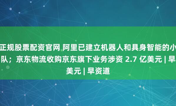 正規股票配資官網 阿里已建立機器人和具身智能的小型團隊;京東物流收購京東旗下業務涉資 2.7 億美元 | 早資道